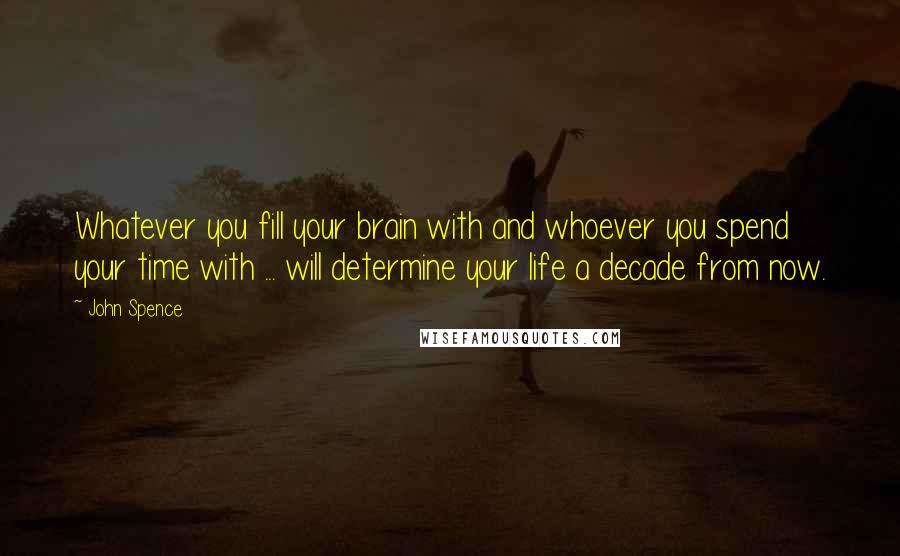 John Spence Quotes: Whatever you fill your brain with and whoever you spend your time with ... will determine your life a decade from now.