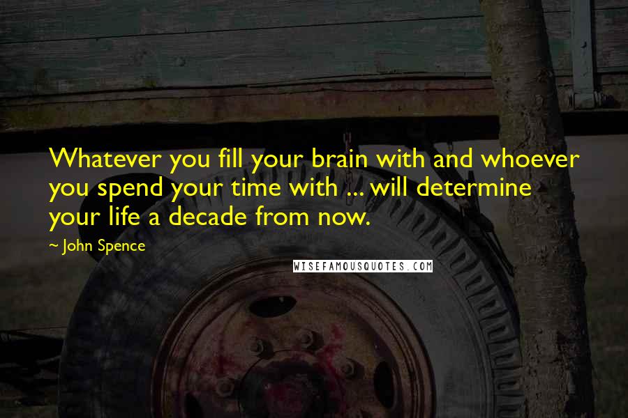 John Spence Quotes: Whatever you fill your brain with and whoever you spend your time with ... will determine your life a decade from now.