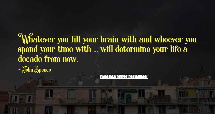 John Spence Quotes: Whatever you fill your brain with and whoever you spend your time with ... will determine your life a decade from now.