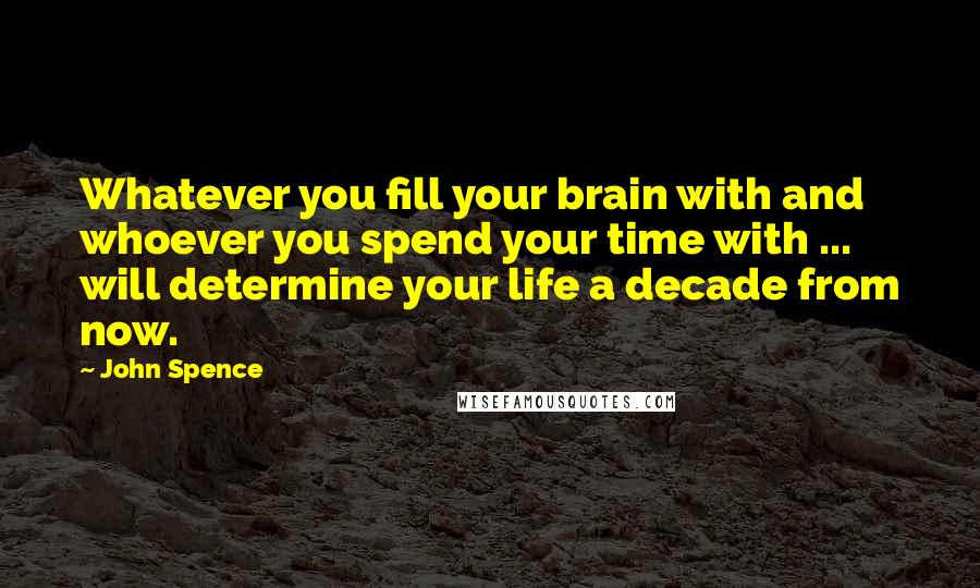 John Spence Quotes: Whatever you fill your brain with and whoever you spend your time with ... will determine your life a decade from now.