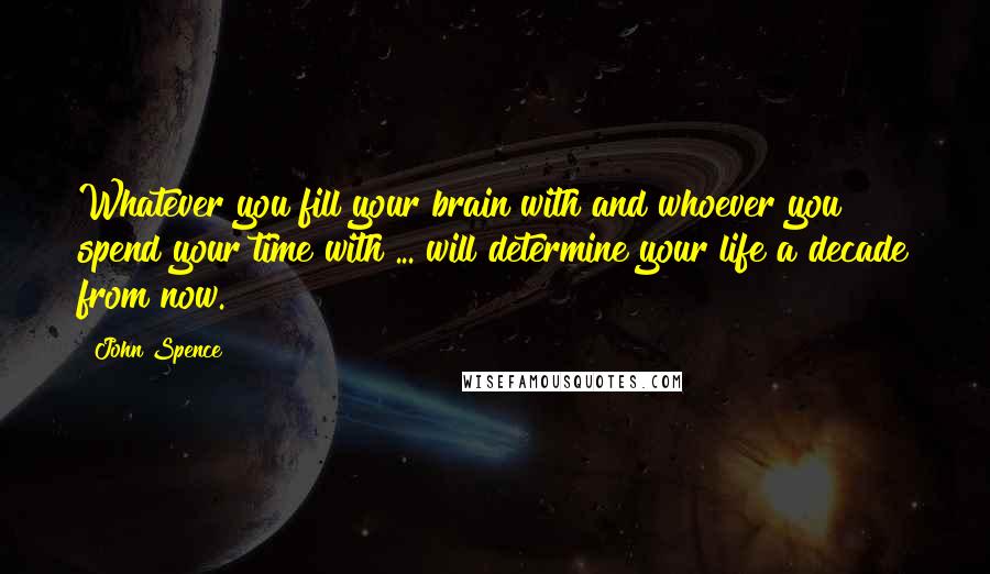 John Spence Quotes: Whatever you fill your brain with and whoever you spend your time with ... will determine your life a decade from now.