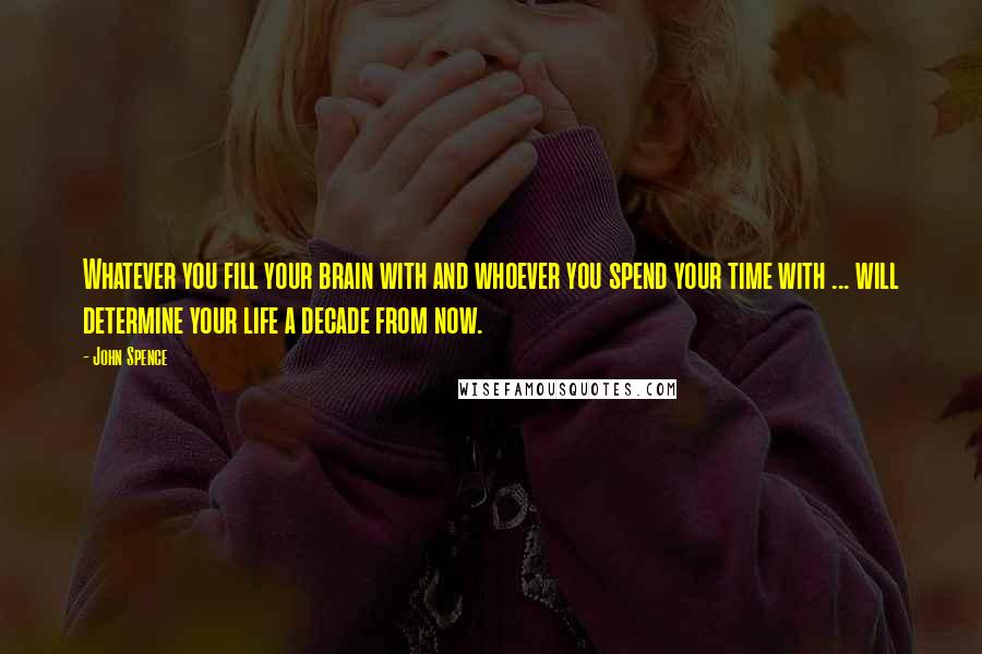 John Spence Quotes: Whatever you fill your brain with and whoever you spend your time with ... will determine your life a decade from now.