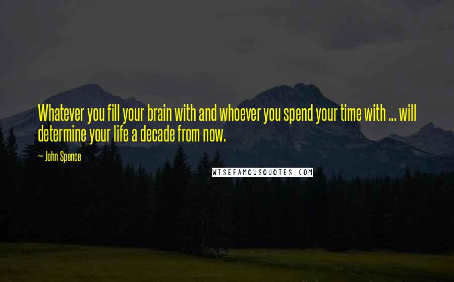 John Spence Quotes: Whatever you fill your brain with and whoever you spend your time with ... will determine your life a decade from now.