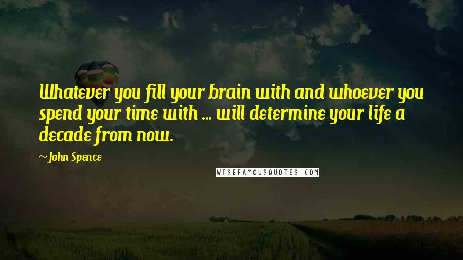 John Spence Quotes: Whatever you fill your brain with and whoever you spend your time with ... will determine your life a decade from now.