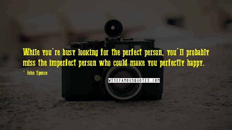 John Spence Quotes: While you're busy looking for the perfect person, you'll probably miss the imperfect person who could make you perfectly happy.