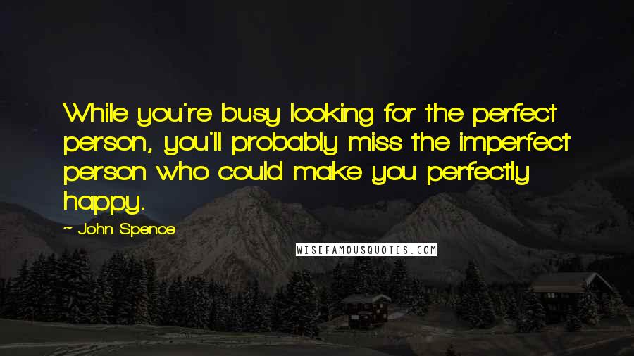 John Spence Quotes: While you're busy looking for the perfect person, you'll probably miss the imperfect person who could make you perfectly happy.