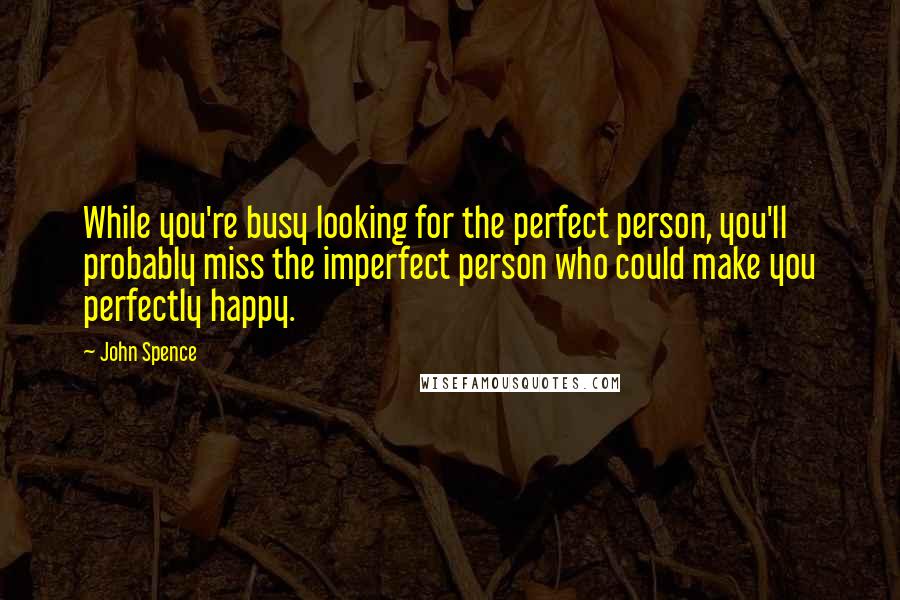 John Spence Quotes: While you're busy looking for the perfect person, you'll probably miss the imperfect person who could make you perfectly happy.