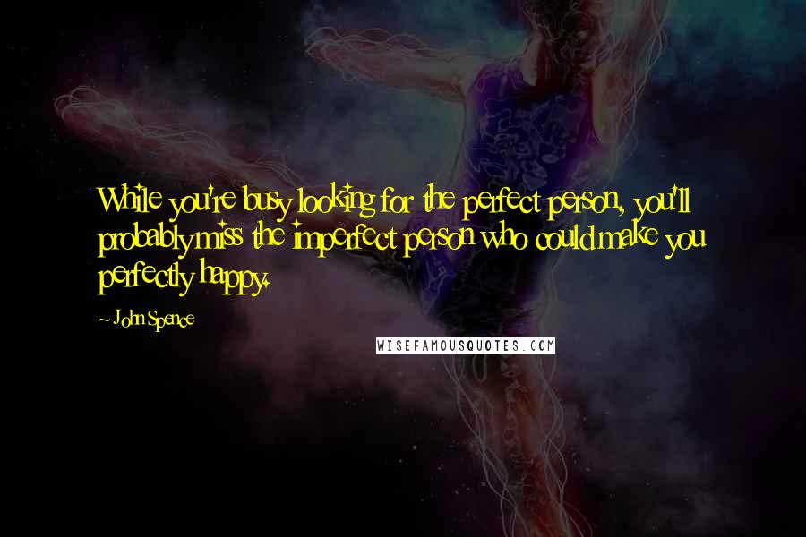 John Spence Quotes: While you're busy looking for the perfect person, you'll probably miss the imperfect person who could make you perfectly happy.