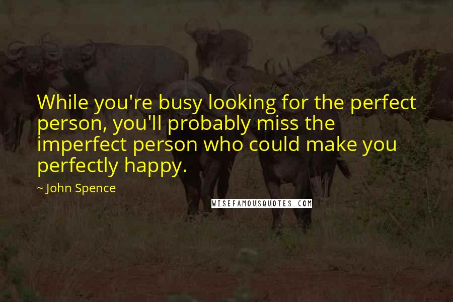 John Spence Quotes: While you're busy looking for the perfect person, you'll probably miss the imperfect person who could make you perfectly happy.