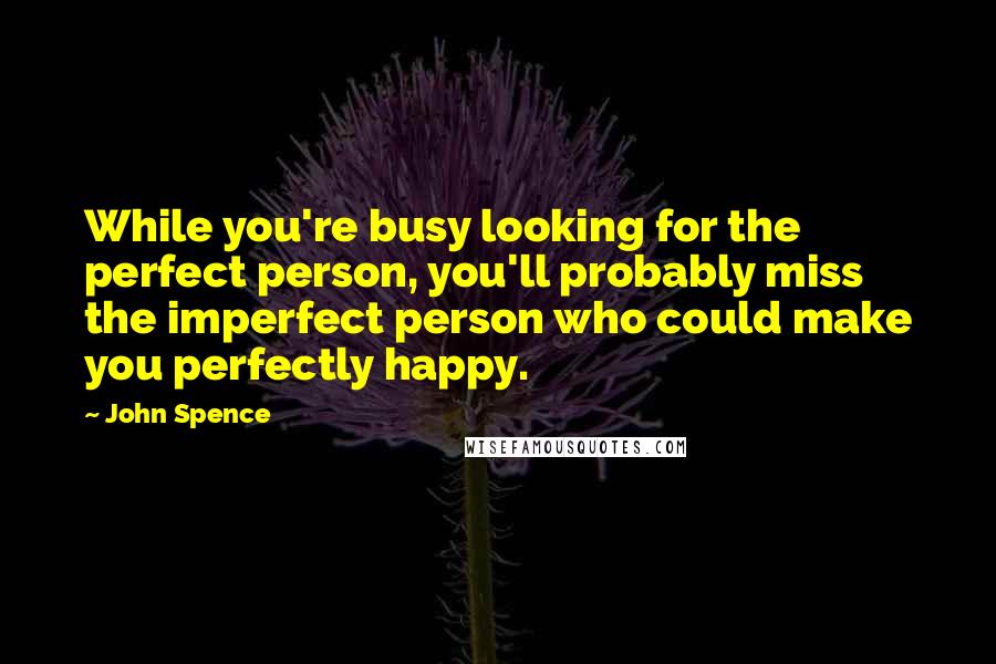 John Spence Quotes: While you're busy looking for the perfect person, you'll probably miss the imperfect person who could make you perfectly happy.