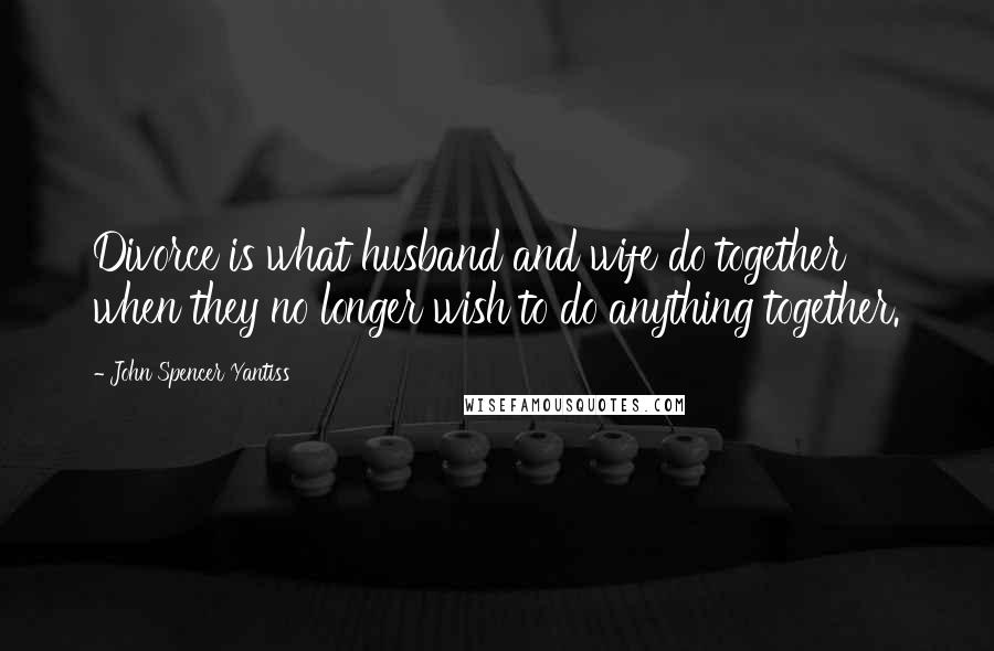 John Spencer Yantiss Quotes: Divorce is what husband and wife do together when they no longer wish to do anything together.