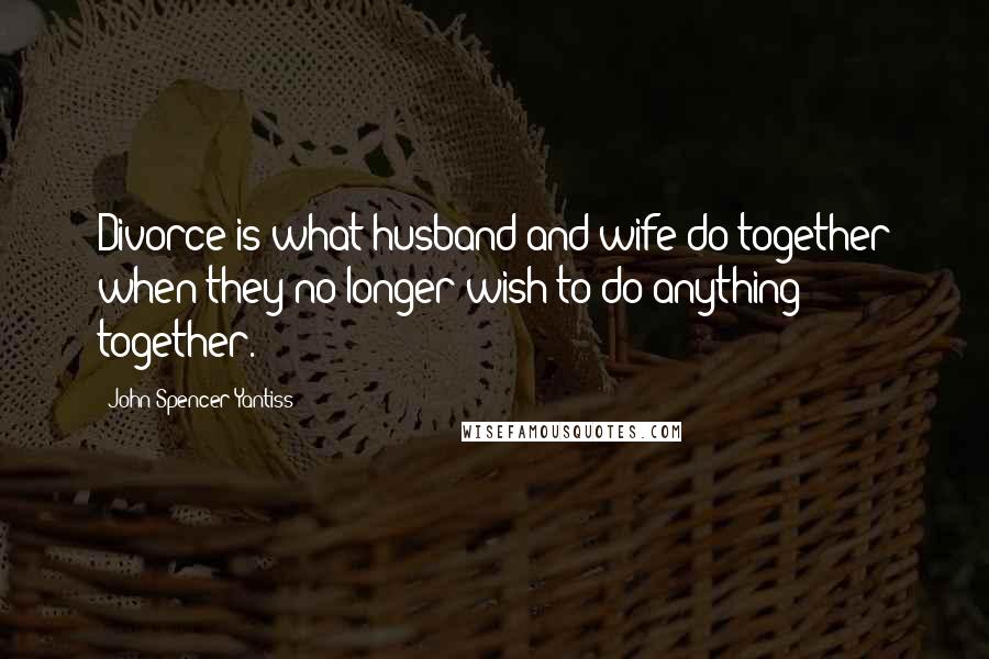 John Spencer Yantiss Quotes: Divorce is what husband and wife do together when they no longer wish to do anything together.