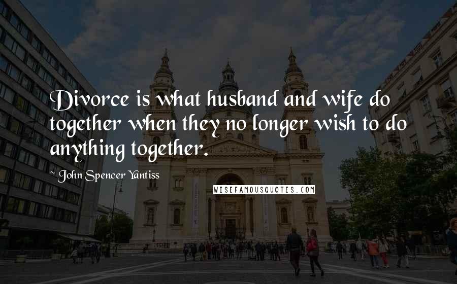 John Spencer Yantiss Quotes: Divorce is what husband and wife do together when they no longer wish to do anything together.