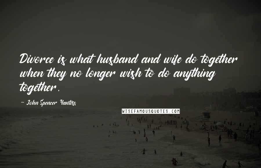 John Spencer Yantiss Quotes: Divorce is what husband and wife do together when they no longer wish to do anything together.