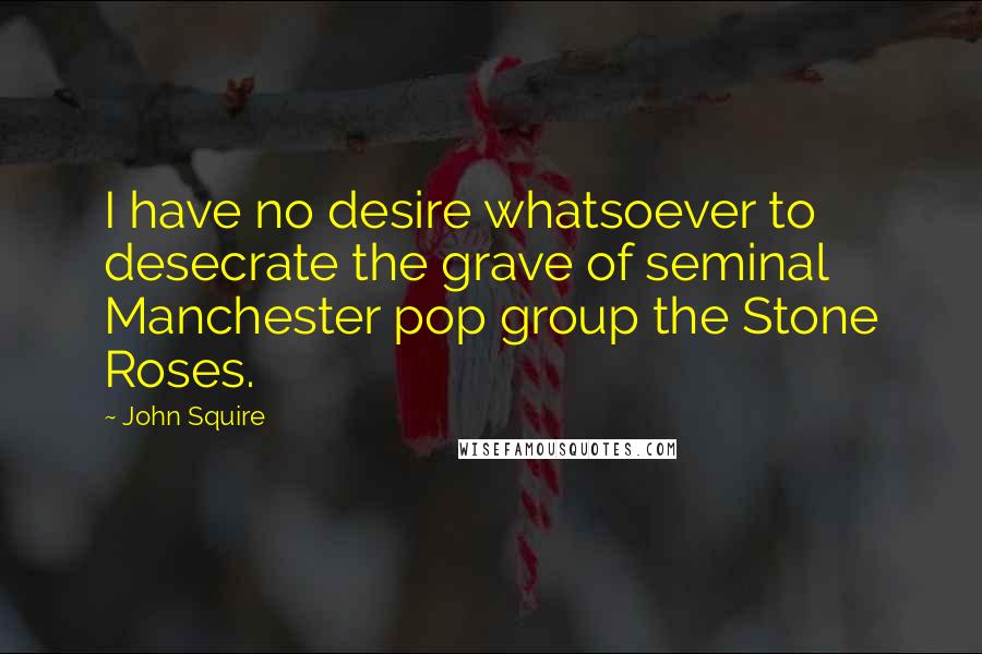 John Squire Quotes: I have no desire whatsoever to desecrate the grave of seminal Manchester pop group the Stone Roses.