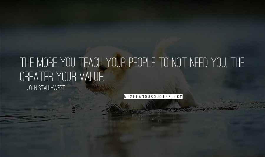 John Stahl-Wert Quotes: The more you teach your people to not need you, the greater your value.