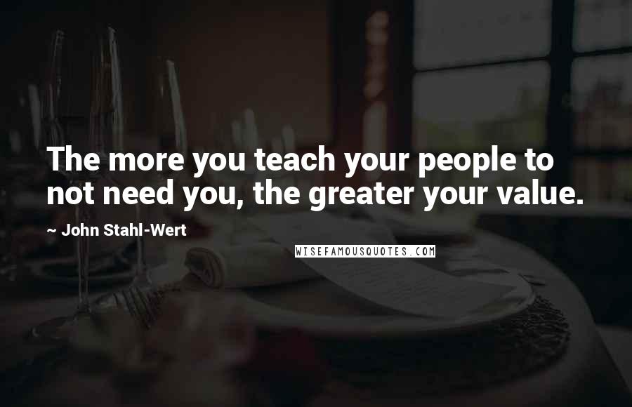 John Stahl-Wert Quotes: The more you teach your people to not need you, the greater your value.