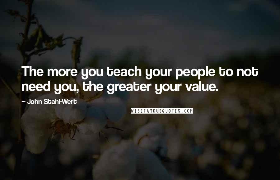 John Stahl-Wert Quotes: The more you teach your people to not need you, the greater your value.