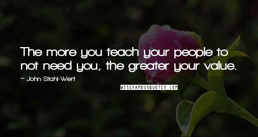 John Stahl-Wert Quotes: The more you teach your people to not need you, the greater your value.