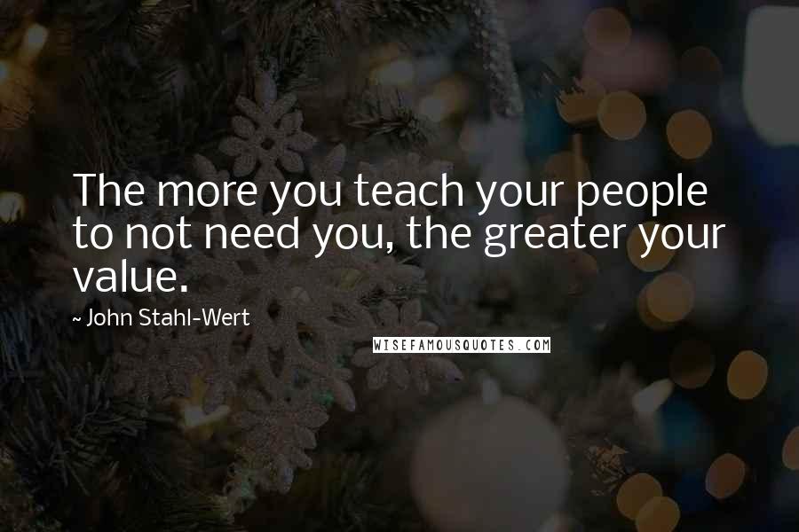 John Stahl-Wert Quotes: The more you teach your people to not need you, the greater your value.