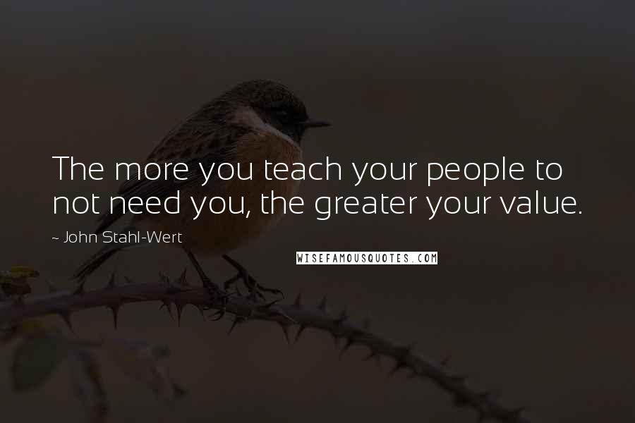 John Stahl-Wert Quotes: The more you teach your people to not need you, the greater your value.