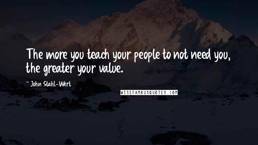 John Stahl-Wert Quotes: The more you teach your people to not need you, the greater your value.