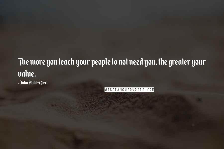 John Stahl-Wert Quotes: The more you teach your people to not need you, the greater your value.