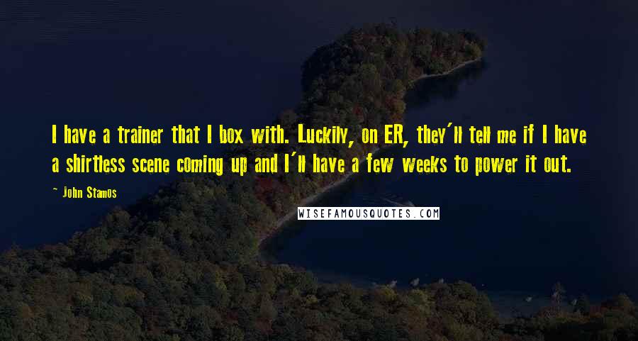 John Stamos Quotes: I have a trainer that I box with. Luckily, on ER, they'll tell me if I have a shirtless scene coming up and I'll have a few weeks to power it out.