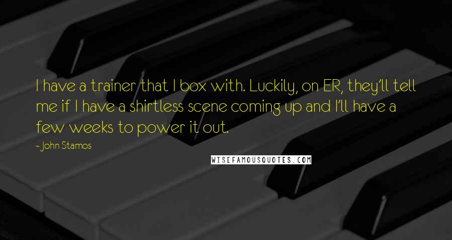John Stamos Quotes: I have a trainer that I box with. Luckily, on ER, they'll tell me if I have a shirtless scene coming up and I'll have a few weeks to power it out.