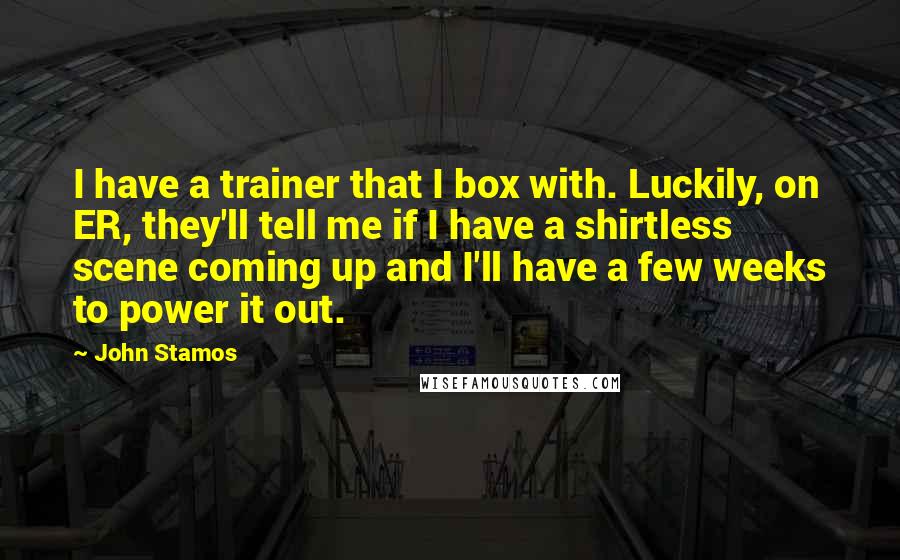 John Stamos Quotes: I have a trainer that I box with. Luckily, on ER, they'll tell me if I have a shirtless scene coming up and I'll have a few weeks to power it out.