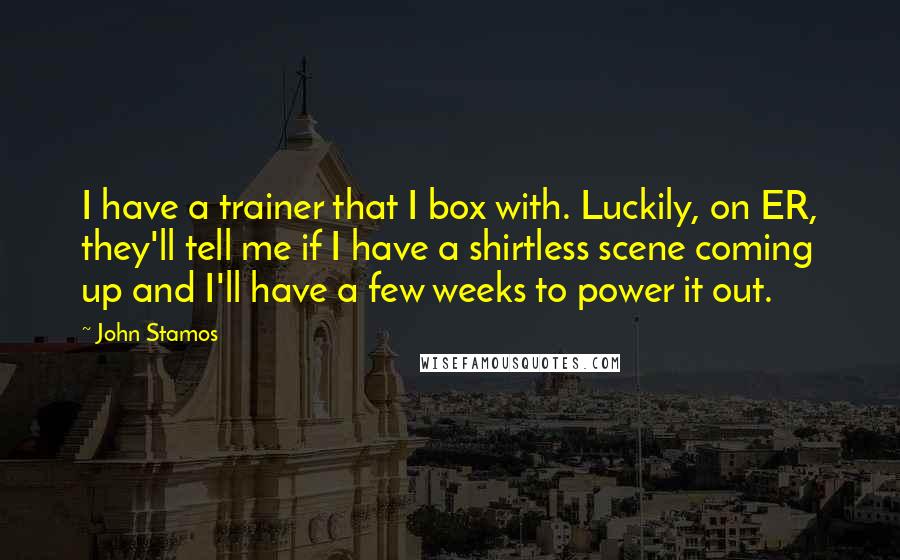 John Stamos Quotes: I have a trainer that I box with. Luckily, on ER, they'll tell me if I have a shirtless scene coming up and I'll have a few weeks to power it out.