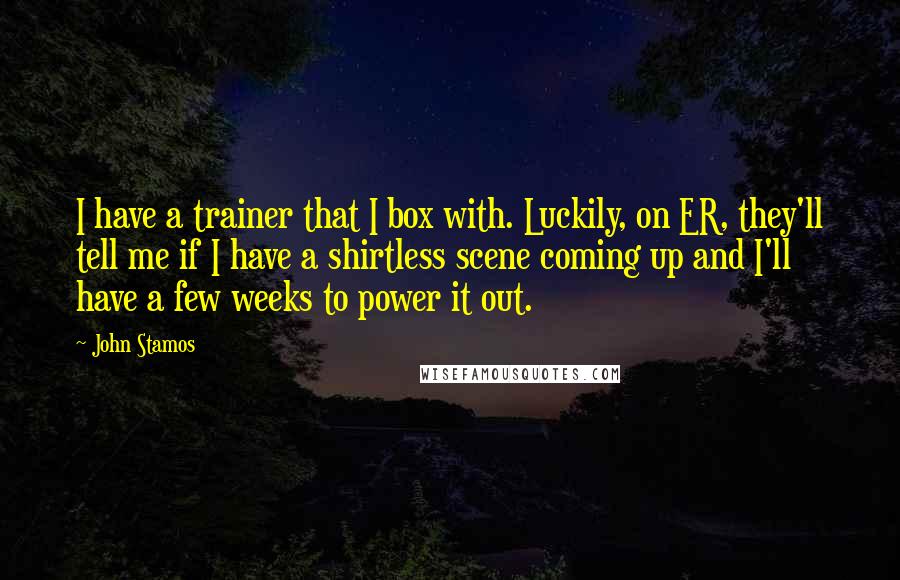 John Stamos Quotes: I have a trainer that I box with. Luckily, on ER, they'll tell me if I have a shirtless scene coming up and I'll have a few weeks to power it out.