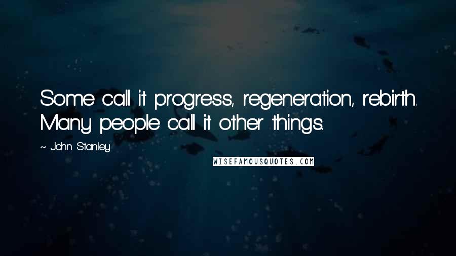 John Stanley Quotes: Some call it progress, regeneration, rebirth. Many people call it other things.