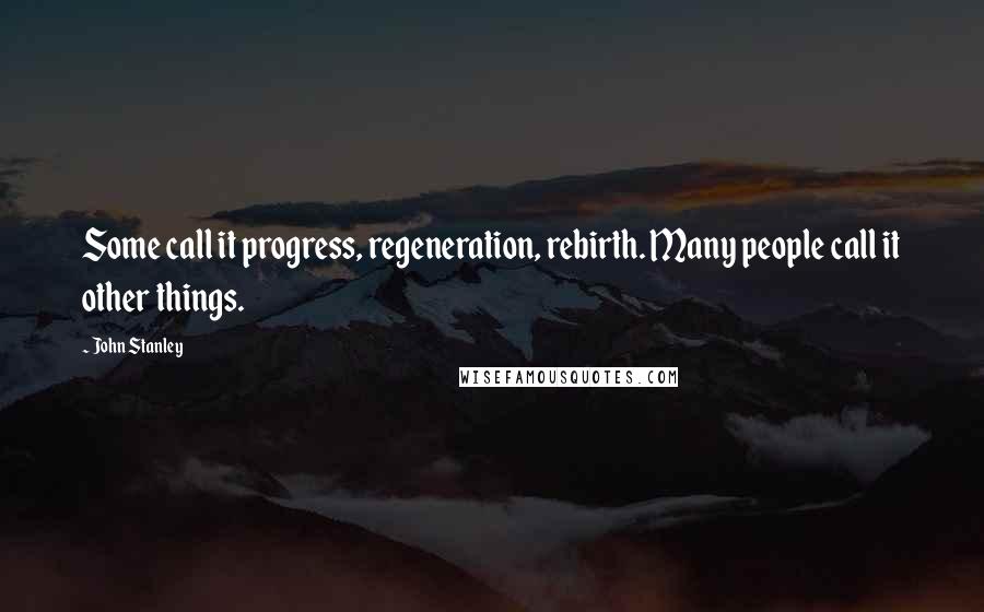 John Stanley Quotes: Some call it progress, regeneration, rebirth. Many people call it other things.