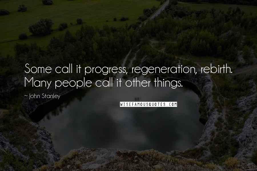 John Stanley Quotes: Some call it progress, regeneration, rebirth. Many people call it other things.