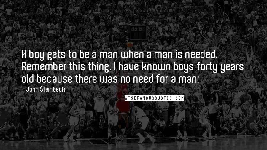 John Steinbeck Quotes: A boy gets to be a man when a man is needed. Remember this thing. I have known boys forty years old because there was no need for a man: