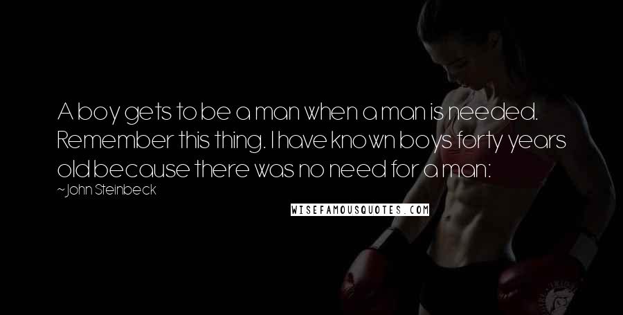 John Steinbeck Quotes: A boy gets to be a man when a man is needed. Remember this thing. I have known boys forty years old because there was no need for a man: