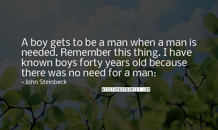 John Steinbeck Quotes: A boy gets to be a man when a man is needed. Remember this thing. I have known boys forty years old because there was no need for a man: