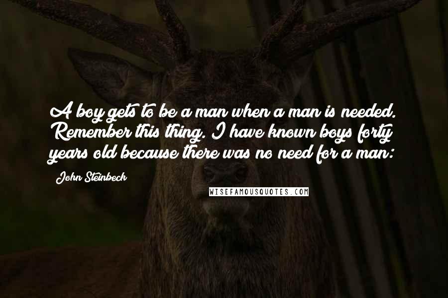 John Steinbeck Quotes: A boy gets to be a man when a man is needed. Remember this thing. I have known boys forty years old because there was no need for a man: