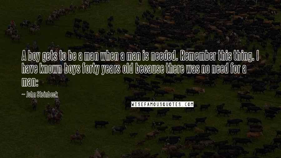 John Steinbeck Quotes: A boy gets to be a man when a man is needed. Remember this thing. I have known boys forty years old because there was no need for a man: