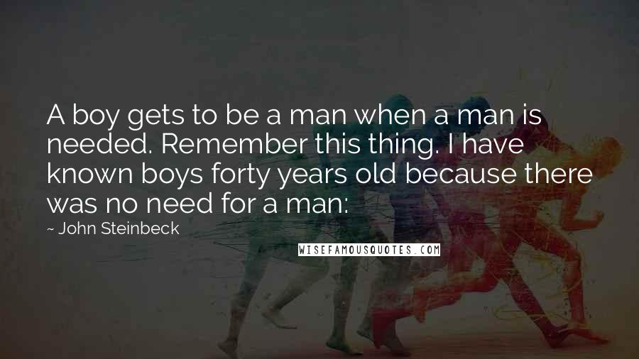 John Steinbeck Quotes: A boy gets to be a man when a man is needed. Remember this thing. I have known boys forty years old because there was no need for a man: