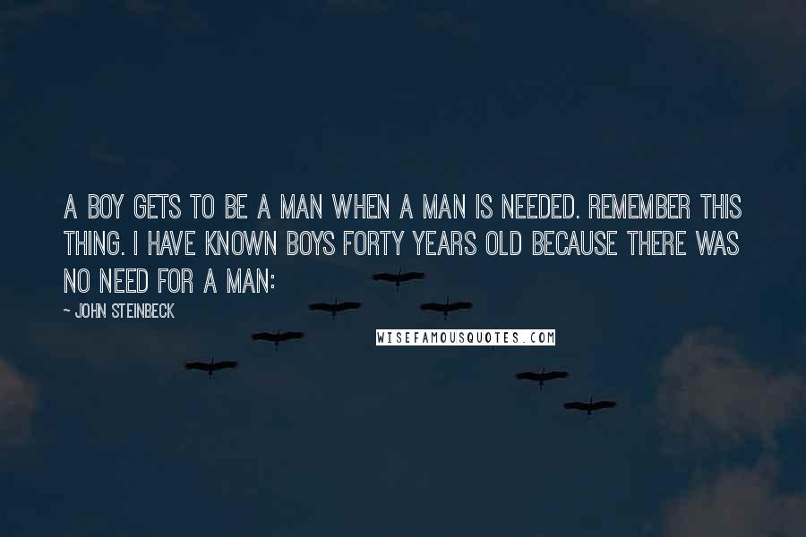 John Steinbeck Quotes: A boy gets to be a man when a man is needed. Remember this thing. I have known boys forty years old because there was no need for a man: