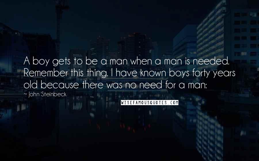 John Steinbeck Quotes: A boy gets to be a man when a man is needed. Remember this thing. I have known boys forty years old because there was no need for a man: