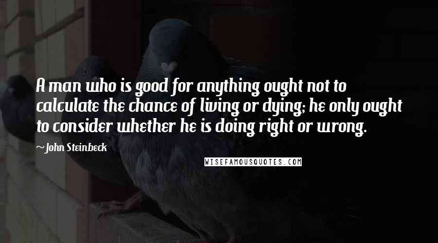 John Steinbeck Quotes: A man who is good for anything ought not to calculate the chance of living or dying; he only ought to consider whether he is doing right or wrong.