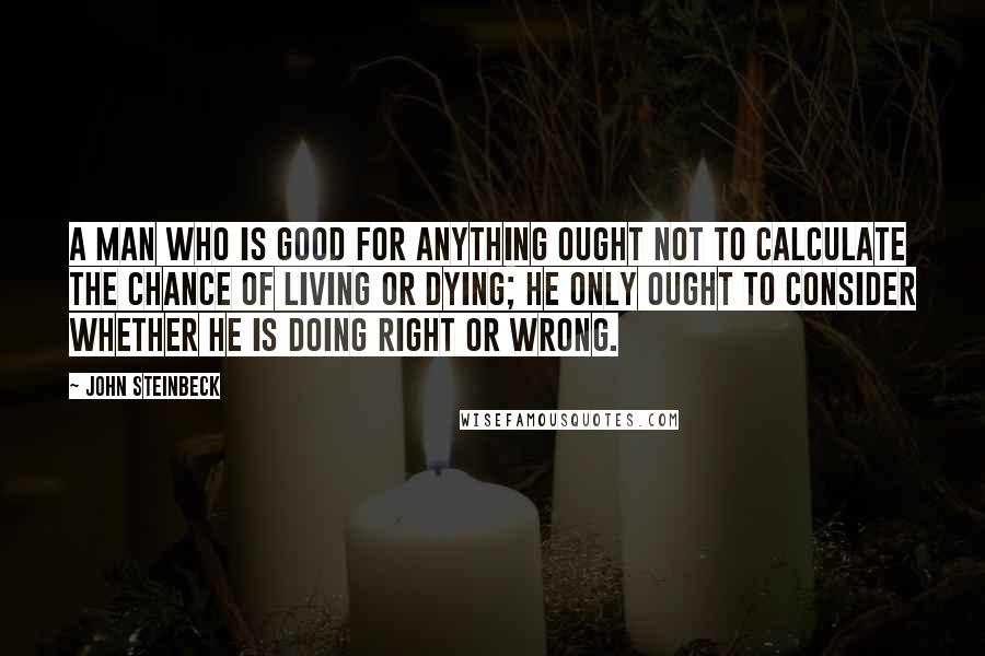 John Steinbeck Quotes: A man who is good for anything ought not to calculate the chance of living or dying; he only ought to consider whether he is doing right or wrong.