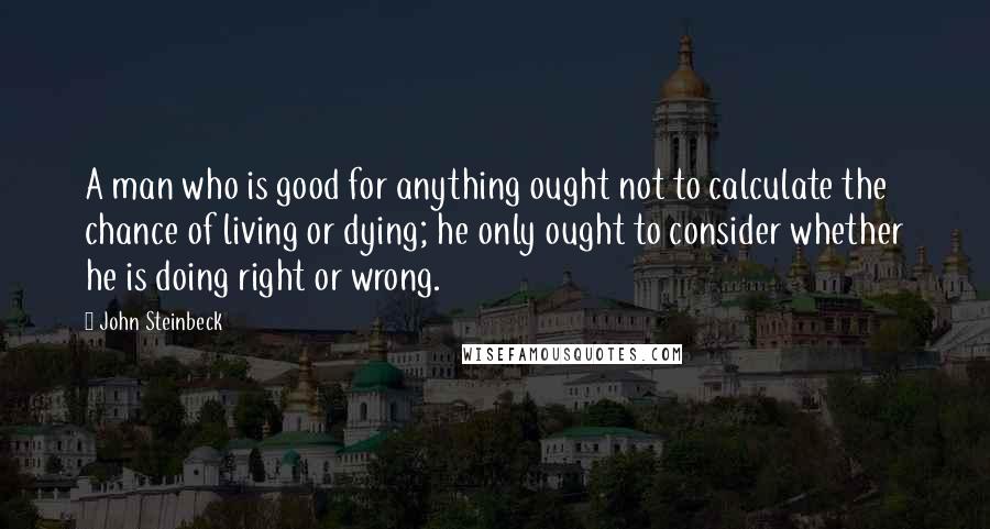 John Steinbeck Quotes: A man who is good for anything ought not to calculate the chance of living or dying; he only ought to consider whether he is doing right or wrong.