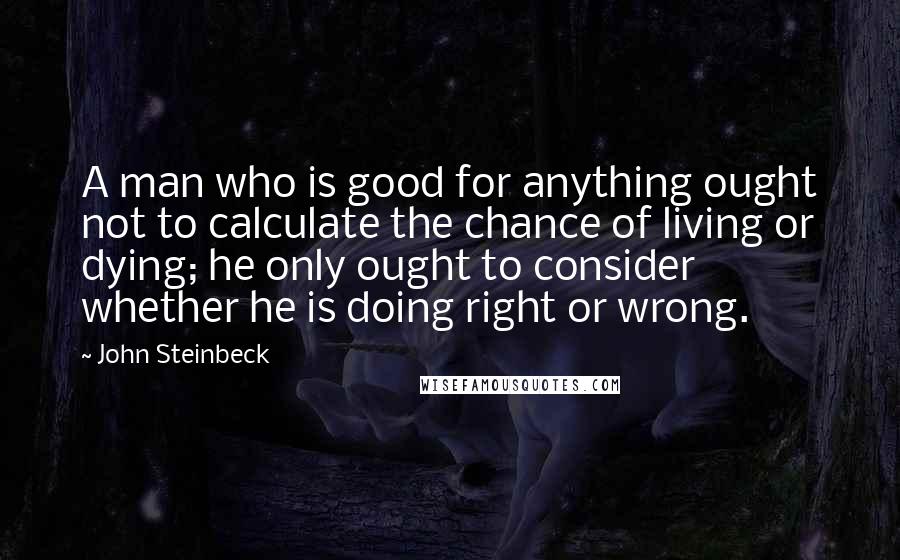 John Steinbeck Quotes: A man who is good for anything ought not to calculate the chance of living or dying; he only ought to consider whether he is doing right or wrong.