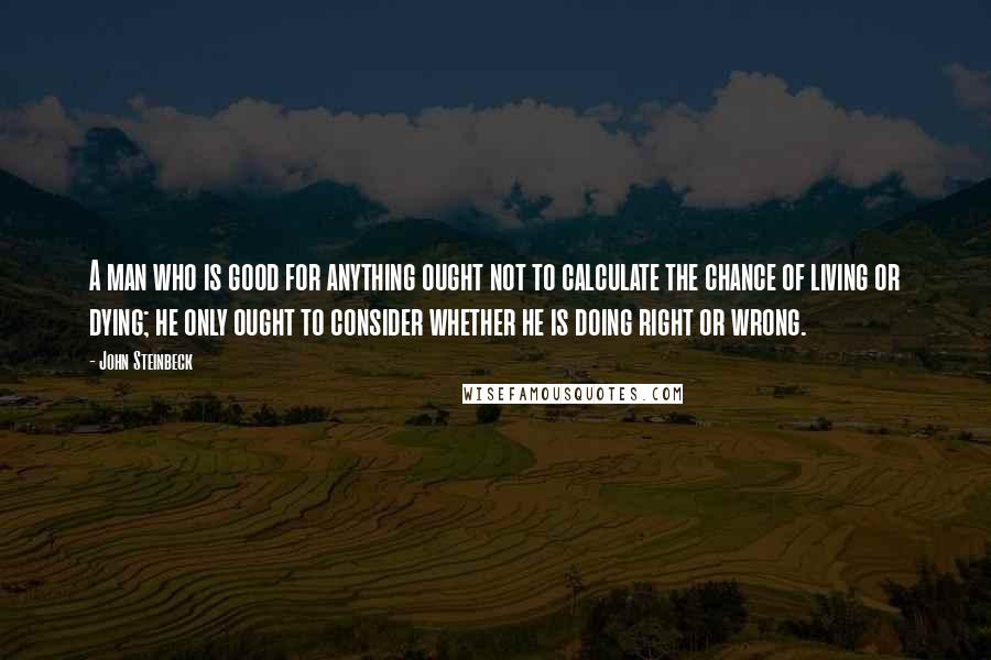 John Steinbeck Quotes: A man who is good for anything ought not to calculate the chance of living or dying; he only ought to consider whether he is doing right or wrong.