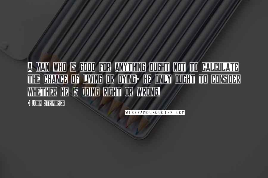 John Steinbeck Quotes: A man who is good for anything ought not to calculate the chance of living or dying; he only ought to consider whether he is doing right or wrong.