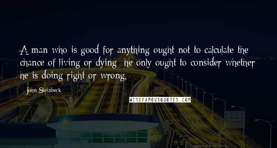 John Steinbeck Quotes: A man who is good for anything ought not to calculate the chance of living or dying; he only ought to consider whether he is doing right or wrong.